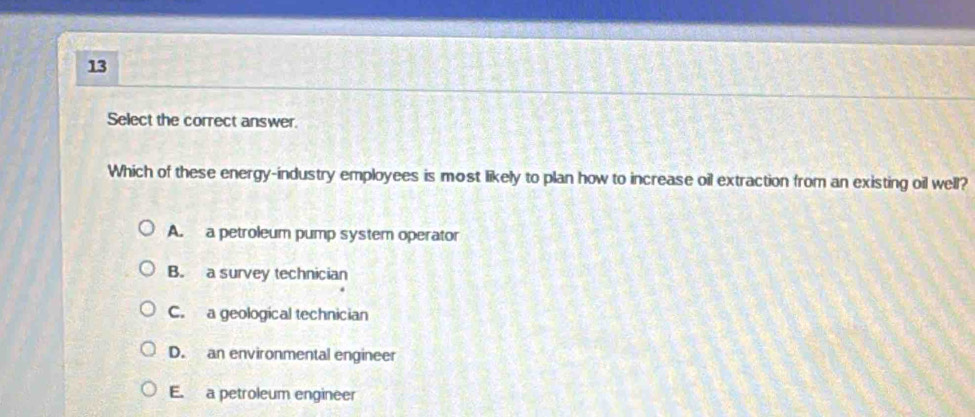 Select the correct answer.
Which of these energy-industry employees is most likely to plan how to increase oil extraction from an existing oil well?
A. a petroleum pump system operator
B. a survey technician
C. a geological technician
D. an environmental engineer
E. a petroleum engineer