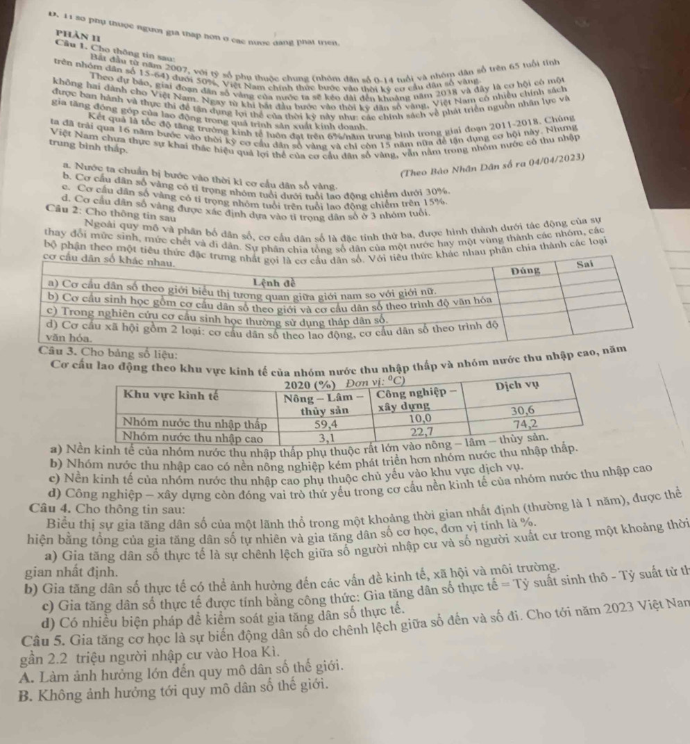 D. 11 so phụ thuợc người gia tháp hơn ở các nước dang phát triển
phản 11
Cầu 1. Cho thông tin sau:
Bất đầu từ năm 2007, với tỷ số phụ thuộc chung (nhóm dân số 0-14 tuổi và nhóm dân số trên 65 tuổi tỉnh
trên nhóm dân số 15-64) đưới 50%, Việt Nam chính thức bước vào thời kỳ cơ cầu dân số vàng
Theo dự bảo, giai đoạn dân số vàng của nước ta sẽ kéo dài đến khoảng năm 2018 và đây là cơ hội có một
không hai dành cho Việt Nam. Ngay từ khi bắt đầu bước vào thời kỳ dân số vàng, Việt Nam có nhiều chính sách
được ban hành và thực thi đề tận dụng lợi thể của thời kỳ này như: các chính sách về phát triển nguồn nhân lực và
gia tăng đóng góp của lao động trong quá trình sân xuất kính doanh.
Kết quả là tốc độ tăng trưởng kinh tế luồn đạt trên 6%/năm trung bình trong giai đoạn 2011-2018. Chúng
ta đã trải qua 16 năm bước vào thời kỳ cơ cầu dân số vàng và chỉ còn 15 năm nữa để tận dụng cơ hội này. Nhưng
Việt Nam chưa thực sự khai thác hiệu quả lợi thể của cơ cầu dân số vàng, vẫn nằm trong nhóm nước có thu nhận
trung bình thắp.
(Theo Bào Nhân Dân số ra 04/04/2023)
a. Nước ta chuẩn bị bước vào thời kỉ cơ cầu dân số vàng
b. Cơ cầu dân số vàng có tỉ trọng nhóm tuổi dưới tuổi lao đông chiếm dưới 30%
c. Cơ cầu dân số vàng có tỉ trọng nhỏm tuổi trên tuổi lao động chiếm trên 15%
d. Cơ cầu dân số vàng được xác định dựa vào tỉ trong dân số ở 3 nhóm tuổi
Câu 2: Cho thông tin sau
Ngoài quy mô và phân bố dân số, cơ cầu dân số là đặc tính thứ ba, được hình thành dưới tác động của sự
thay đổi mức sinh, mức chết và di dân. Sự phân chia tổng số dân của một nước hay một vùng thành các nhóm, các
bộ phận theo một tiêu thức đặc  khác nhau phân chia thành các loại
Cơ cấu lao động theu nhập thấp và nhóm nước thu nh
a) ủa nhóm nước thu nhập thấp phụ thuộ
b) Nhóm nước thu nhập cao có nền nông nghiệp kém phát triền hơn nhóm nước thu nhập
c) Nền kinh tế của nhóm nước thu nhập cao phụ thuộc chủ yếu vào khu vực dịch vụ.
d) Công nghiệp - xây dựng còn đóng vai trò thứ yếu trong cơ cấu nền kinh tế của nhóm nước thu nhập cao
Câu 4. Cho thông tin sau:
Biểu thị sự gia tăng dân số của một lãnh thổ trong một khoảng thời gian nhất định (thường là 1 năm), được thể
hiện bằng tổng của gia tăng dân số tự nhiên và gia tăng dân số cơ học, đơn vị tính là %.
a) Gia tăng dân số thực tế là sự chênh lệch giữa số người nhập cư và số người xuất cư trong một khoảng thời
gian nhất định.
b) Gia tăng dân số thực tế có thể ảnh hưởng đến các vấn đề kinh tế, xã hội và môi trường.
c) Gia tăng dân số thực tế được tính băng công thức: Gia tăng dân số thực that e=Tdot y suất sinh thô - Tỷ suất tử th
d) Có nhiều biện pháp đề kiểm soát gia tăng dân số thực tế.
Câu 5. Gia tăng cơ học là sự biến động dân số do chênh lệch giữa số đến và số đi. Cho tới năm 2023 Việt Nan
gần 2.2 triệu người nhập cư vào Hoa Kì.
A. Làm ảnh hưởng lớn đến quy mô dân số thế giới.
B. Không ảnh hưởng tới quy mô dân số thế giới.