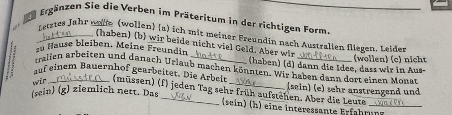 Ee Ergänzen Sie die Verben im Präteritum in der richtigen Form.
1 5
_Letztes Jahr n e (wollen) (a) ich mit meiner Freundin nach Australien fliegen. Leider
(haben) (b) wir beide nicht viel Geld. Aber wir
zu Hause bleiben. Meine Freundin
(wollen) (c) nicht
(haben) (d) dann die Idee, dass wir in Aus-
tralien arbeiten und danach Urlaub machen könnten. Wir haben dann dort einen Monat
auf einem Bauernhof gearbeitet. Die Arbeit
wir_
(sein) (e) sehr anstrengend und
(müssen) (f) jeden Tag sehr früh aufstehen. Aber die Leute_
(sein) (g) ziemlich nett. Das
(sein) (h) eine interessante Erfahrung