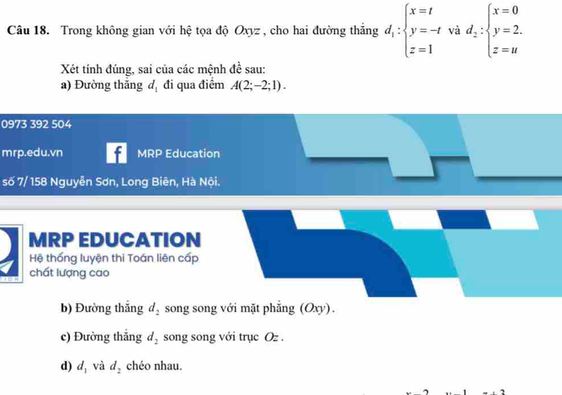 Trong không gian với hệ tọa độ Oxyz , cho hai đường thắng d_1:beginarrayl x=t y=-tvid_2∴ beginarrayl x=0 y=2. z=uendarray.
Xét tính đúng, sai của các mệnh đề sau: 
a) Đường thắng d_1 đi qua điểm A(2;-2;1). 
0973 392 504 
mrp.edu.vn - MRP Education 
số 7/ 158 Nguyễn Sơn, Long Biên, Hà Nội. 
MRP EDUCATION 
Hệ thống luyện thi Toán liên cấp 
chất lượng cao 
b) Đường thắng d_2 song song với mặt phẳng (Oxy). 
c) Đường thắng d_2 song song với trục Oz. 
d) d_1 và d_2 chéo nhau.