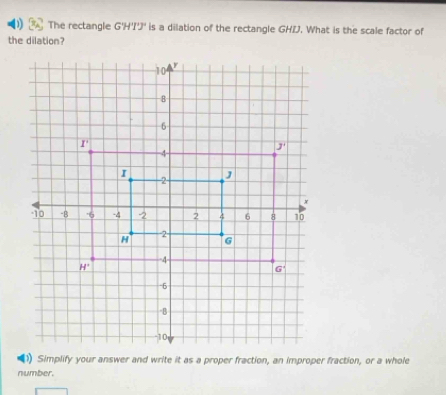 The rectangle G'H'' is a dilation of the rectangle GHIJ. What is the scale factor of
the dilation?
number.