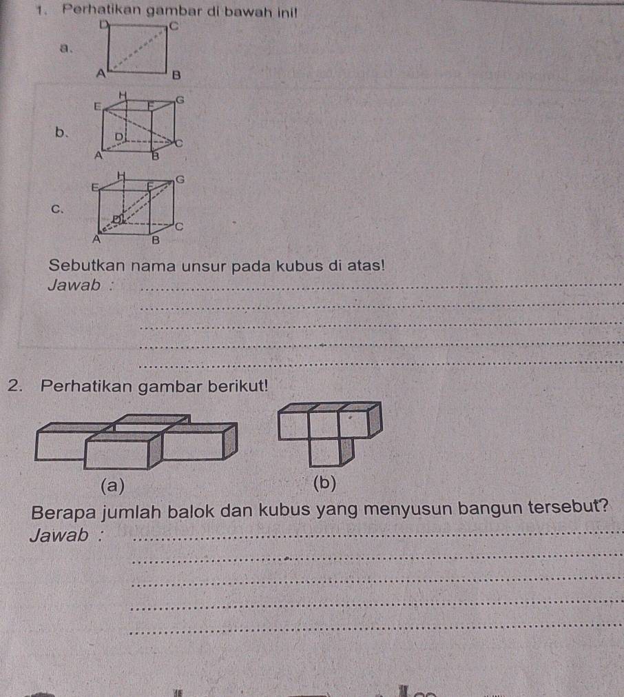 Perhatikan gambar di bawah ini! 
a. 
b. 
C. 
Sebutkan nama unsur pada kubus di atas! 
Jawab :_ 
_ 
_ 
_ 
_ 
2. Perhatikan gambar berikut! 
(a) (b) 
Berapa jumlah balok dan kubus yang menyusun bangun tersebut? 
Jawab : 
_ 
_ 
_ 
_ 
_ 
4