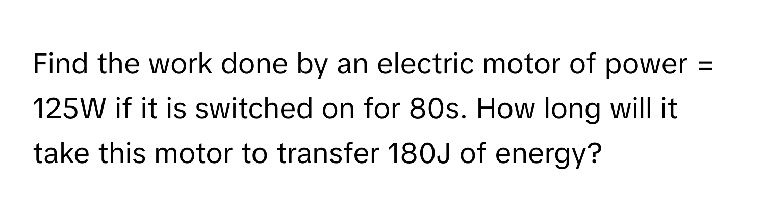 Find the work done by an electric motor of power = 125W if it is switched on for 80s. How long will it take this motor to transfer 180J of energy?