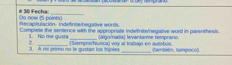 se acuestan (acosta se- olue) (emprano. 
# 30 Fecha: 
_ 
Do now (5 points) 
Recapitulación- Indefinite/negative words. 
Complete the sentence with the appropriate Indefinite/negative word in parenthesis. 
1. No me gusta _(algo/nada) levantarme temprano. 
2._ 
(Siempre/Nunca) voy al trabajo en autobús. 
3. A mi primo no le gustan los frijoles _(también, tampoco).