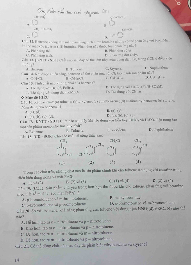 CH=CH_2
C1 -CHCH.
A.
B.
CH_2-CH=CH_2
CH=CH_2
C.
H_3C-
D.
Câu 12. Benzene không làm mất màu dung dịch nước bromine nhưng cỏ thể phản ứng với brom khan
khi có mặt xúc tác iron (III) bromine. Phán ứng này thuộc loại phản ứng nào?
A. Phản ứng thể. B. Phản ứng cộng.
C. Phân ứng tách. D. Phản ứng đổt cháy.
Câu 13. [KNTT - SBT] Chất nào sau đây có thể làm nhạt màu dung dịch Br₂ trong CCl₄ ở điều kiện
thường?
A. Benzene. B. Toluene C. Styrene. D. Naphthalene.
Câu 14. Khi được chiếu sáng, benzene có thể phản ứng với Cl₂ tạo thành sản phẩm nào?
A. C_6H_5Cl. B. C_6H_11CL C. C₆H₆Cl6. D. C_6H_12Cl_6
Câu 15. Tính chất nào không phải của benzene?
A. Tác dụng với Br₂ (t^0, FeBr_3 B. Tác dụng với 1 HNO 3 (d) /H_2SO_4(d).
C. Tác dụng với dung dịch KMnO₄. D. Tác dụng với Cl_2, as
Mức độ HIÊU
Câu 16. Xét các chất: (a) toluene; (b) ø-xylene; (c) ethylbenzene; (d) m-dimethylbenzene; (e) styrene.
Đồng đẳng của benzene là
A. (a).(d) B. (a), (c)
C. (a),(b),(c),(d). D. ( ),(b),(c),(e).
Câu 17. [KNT T-SBT] Chất nào sau đây khi tác dụng với hỗn hợp HNO_3 và H_2SO 4 đặc nóng tạo
một sản phầm mononitro hoá duy nhất?
A. Benzene. B. Toluene. C. o-xyl P ne D. Naphthalene.
Câu 18. [CD-SGK] * Cho các chất có công thức sau:
CH_3
CH_2Cl CH_3
Cl
Cl
(1) (2) (3) (4)
Trong các chất trên, những chất nào là sản phẩm chính khi cho toluene tác dụng với chlorine trong
điều kiện đung nóng và mặt FeCl_3
A. (1) và (2) B. (2) và (3) C. (1) và (4) D. (2) và (4)
Câu 19. (C.11) 0: Sản phẩm chủ yếu trong hỗn hợp thu được khi cho toluene phản ứng với bromine
theo ti lệ số mol 1:1 (có mặt FeBr₃) là
A. p-bromotoluene và m-bromotoluene. B. benzyl bromide.
C. o-bromotoluene và p-bromotoluene. D. o-bromotoluene và m-bromotoluene.
Câu 20. So với benzene, khả năng phản ứng của toluene với dung dịch HNO₃(đ) H_2SO_4 (đ) như thể
nào?
A. Dễ hơn, tạo ra o - nitrotoluene và p - nitrotoluene.
B. Khó hơn, tạo ra o - nitrotoluene và p - nitrotoluene.
C. Dễ hơn, tạo ra o - nitrotoluene và m - nitrotoluene.
D. Dễ hơn, tạo ra m - nitrotoluene và p - nitrotoluene.
Câu 21. Có thể dùng chất nào sau đây để phân biệt ethylbenzene và styrene?
14