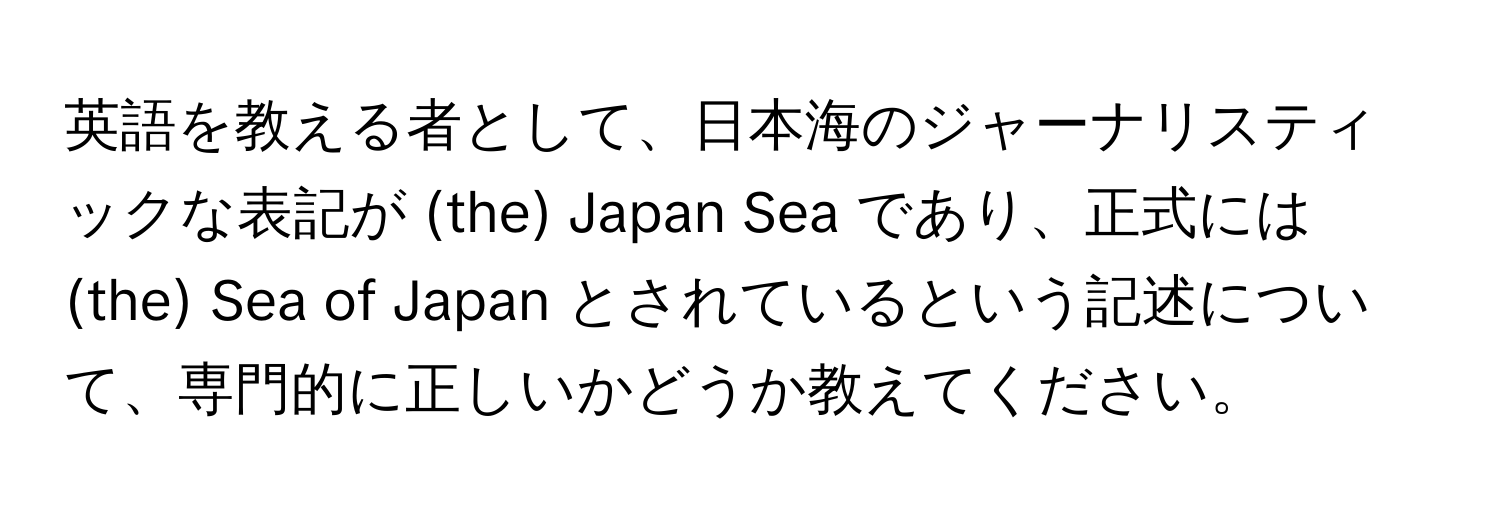 英語を教える者として、日本海のジャーナリスティックな表記が (the) Japan Sea であり、正式には (the) Sea of Japan とされているという記述について、専門的に正しいかどうか教えてください。