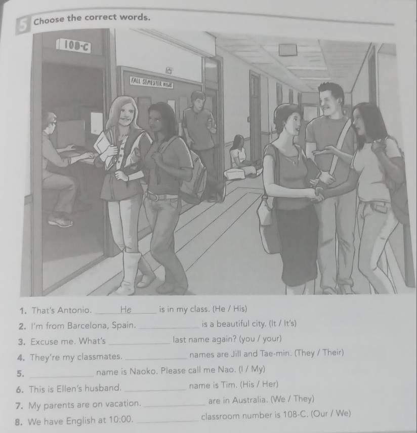 the correct words. 
1. That's Antonio. _is in my class. (He / His) 
2. I'm from Barcelona, Spain. _is a beautiful city. (It / It's) 
3. Excuse me. What's _last name again? (you / your) 
4. They're my classmates. _names are Jill and Tae-min. (They / Their) 
5. _name is Naoko. Please call me Nao. (I / My) 
6. This is Ellen's husband. _name is Tim. (His / Her) 
7. My parents are on vacation. _are in Australia. (We / They) 
8. We have English at 10:00. _classroom number is 108 -C. (Our / We)