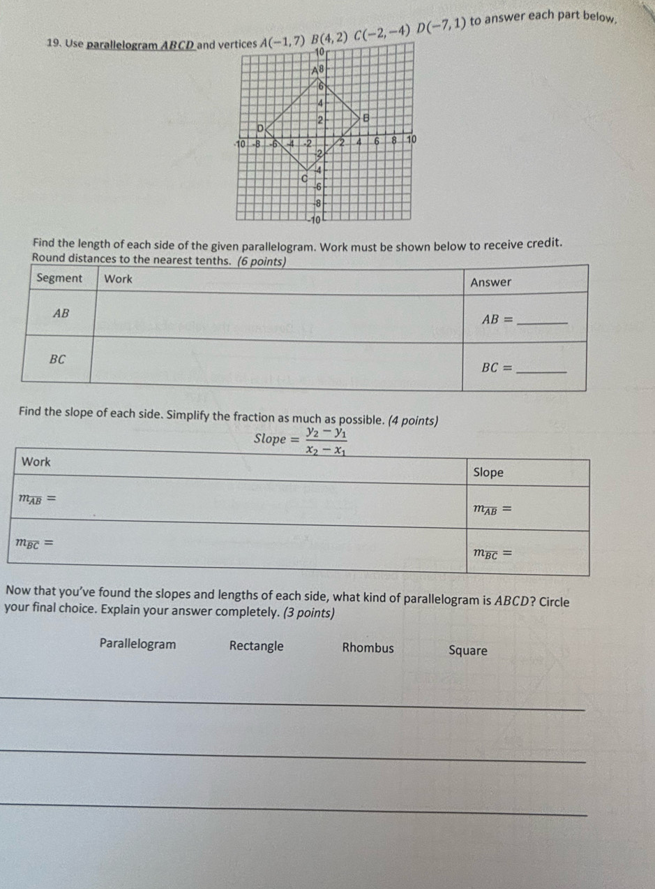 to answer each part below.
19. Use parallelogram ABCD and vertices A(-1,7)B(4,2)C(-2,-4)D(-7,1)
Find the length of each side of the given parallelogram. Work must be shown below to receive credit.
Find the slope of each side. Simplify the fraction as much as possible. (4 points)
Now that you’ve found the slopes and lengths of each side, what kind of parallelogram is ABCD? Circle
your final choice. Explain your answer completely. (3 points)
Parallelogram Rectangle Rhombus Square
_
_
_