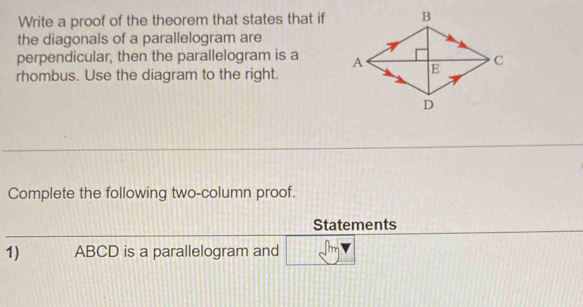 Write a proof of the theorem that states that if 
the diagonals of a parallelogram are 
perpendicular, then the parallelogram is a 
rhombus. Use the diagram to the right. 
Complete the following two-column proof. 
Statements 
1) ABCD is a parallelogram and