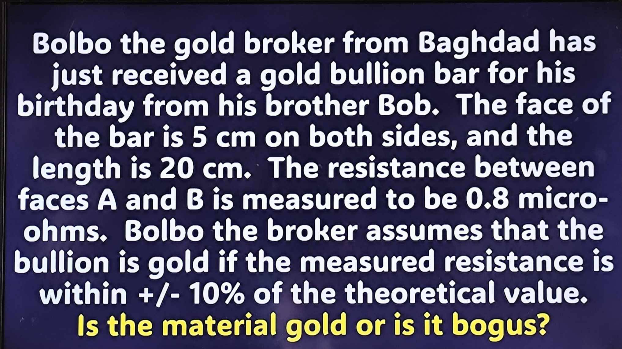 Bolbo the gold broker from Baghdad has 
just received a gold bullion bar for his 
birthday from his brother Bob. The face of 
the bar is 5 cm on both sides, and the 
length is 20 cm. The resistance between 
faces A and B is measured to be 0.8 micro- 
ohms. Bolbo the broker assumes that the 
bullion is gold if the measured resistance is 
within +/-10% of the theoretical value. 
Is the material gold or is it bogus?