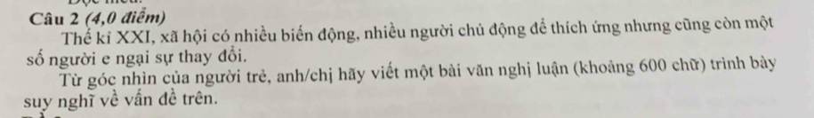 (4,0 điểm) 
Thế kỉ XXI, xã hội có nhiều biến động, nhiều người chủ động để thích ứng nhưng cũng còn một 
số người e ngại sự thay đổi. 
Từ góc nhìn của người trẻ, anh/chị hãy viết một bài văn nghị luận (khoảng 600 chữ) trình bày 
suy nghĩ về vấn đề trên.