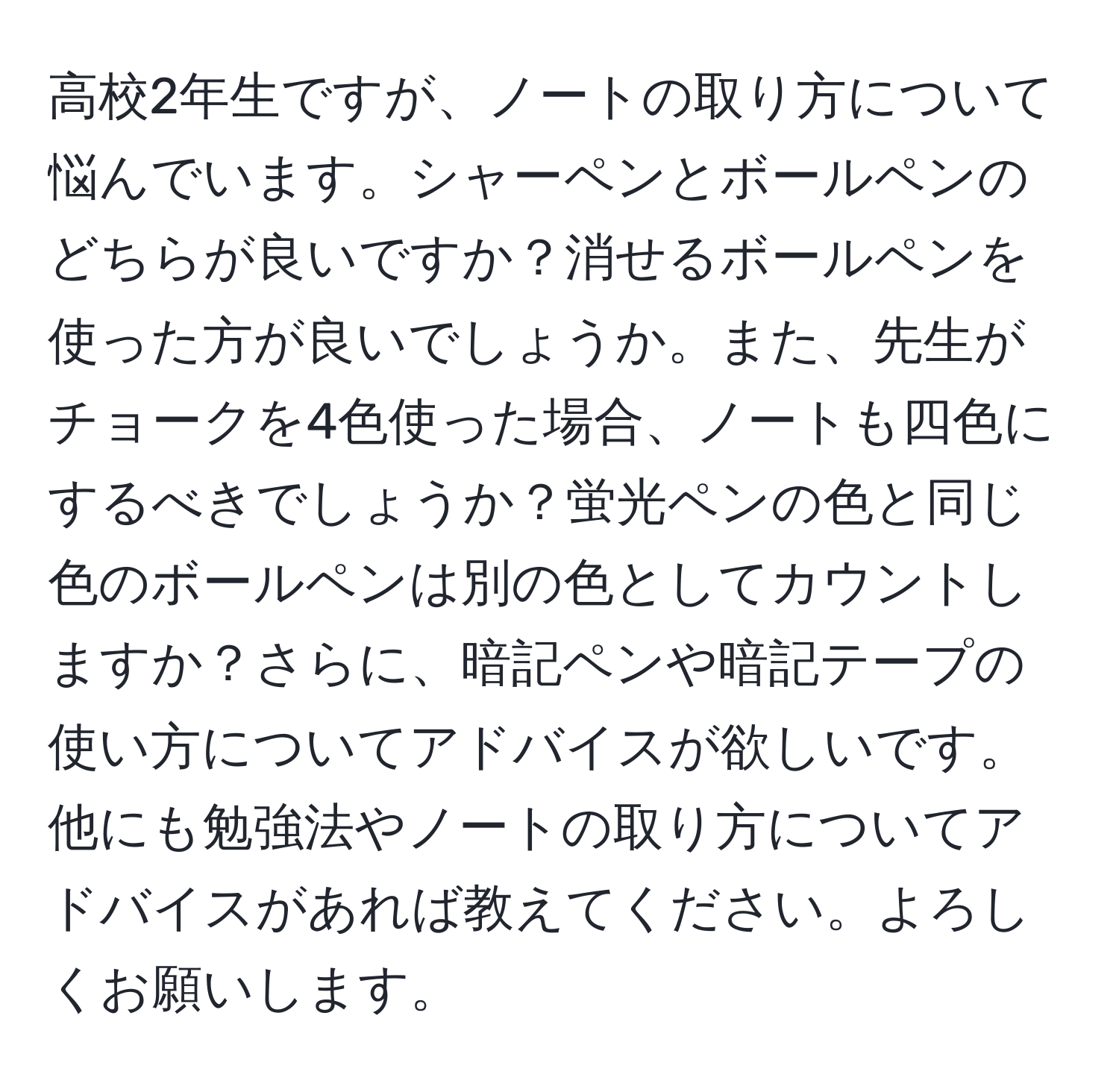 高校2年生ですが、ノートの取り方について悩んでいます。シャーペンとボールペンのどちらが良いですか？消せるボールペンを使った方が良いでしょうか。また、先生がチョークを4色使った場合、ノートも四色にするべきでしょうか？蛍光ペンの色と同じ色のボールペンは別の色としてカウントしますか？さらに、暗記ペンや暗記テープの使い方についてアドバイスが欲しいです。他にも勉強法やノートの取り方についてアドバイスがあれば教えてください。よろしくお願いします。