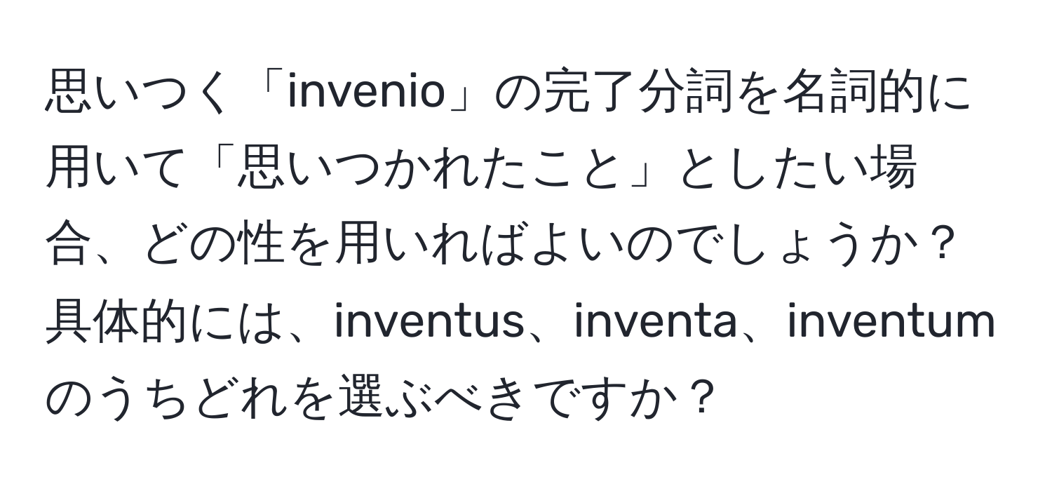 思いつく「invenio」の完了分詞を名詞的に用いて「思いつかれたこと」としたい場合、どの性を用いればよいのでしょうか？具体的には、inventus、inventa、inventumのうちどれを選ぶべきですか？