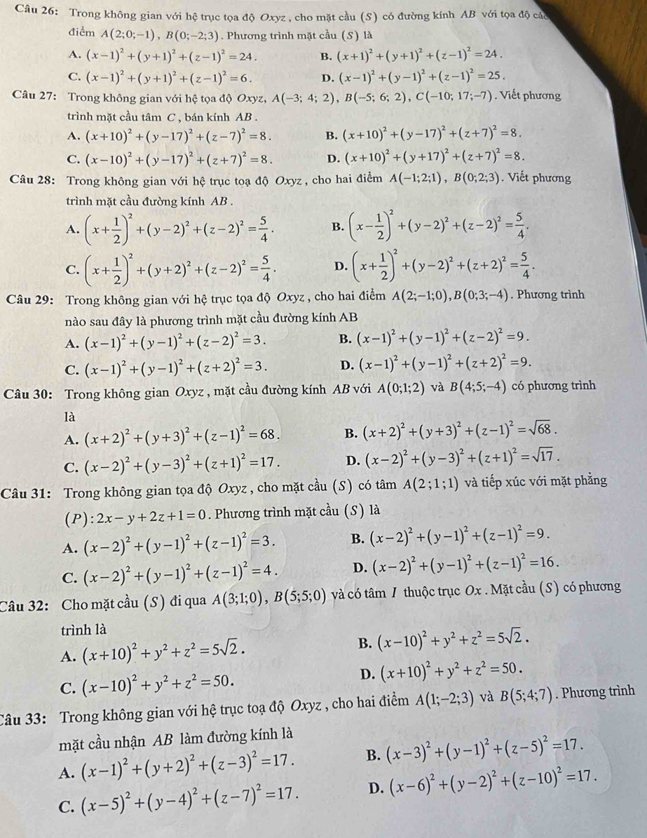 Trong không gian với hệ trục tọa độ Oxyz , cho mặt cầu (S) có đường kính AB với tọa độ các
điểm A(2;0;-1),B(0;-2;3). Phương trình mặt cầu (S) là
A. (x-1)^2+(y+1)^2+(z-1)^2=24. B. (x+1)^2+(y+1)^2+(z-1)^2=24.
C. (x-1)^2+(y+1)^2+(z-1)^2=6. D. (x-1)^2+(y-1)^2+(z-1)^2=25.
Câu 27: Trong không gian với hệ tọa độ Oxyz, A(-3;4;2),B(-5;6;2),C(-10;17;-7).  Viết phương
trình mặt cầu tâm C , bán kính AB .
A. (x+10)^2+(y-17)^2+(z-7)^2=8. B. (x+10)^2+(y-17)^2+(z+7)^2=8.
C. (x-10)^2+(y-17)^2+(z+7)^2=8. D. (x+10)^2+(y+17)^2+(z+7)^2=8.
Câu 28: Trong không gian với hệ trục toạ độ Oxyz , cho hai điểm A(-1;2;1),B(0;2;3). Viết phương
trình mặt cầu đường kính AB .
A. (x+ 1/2 )^2+(y-2)^2+(z-2)^2= 5/4 . B. (x- 1/2 )^2+(y-2)^2+(z-2)^2= 5/4 .
C. (x+ 1/2 )^2+(y+2)^2+(z-2)^2= 5/4 . D. (x+ 1/2 )^2+(y-2)^2+(z+2)^2= 5/4 .
Câu 29: Trong không gian với hệ trục tọa độ Oxyz , cho hai điểm A(2;-1;0),B(0;3;-4). Phương trình
nào sau đây là phương trình mặt cầu đường kính AB
A. (x-1)^2+(y-1)^2+(z-2)^2=3. B. (x-1)^2+(y-1)^2+(z-2)^2=9.
C. (x-1)^2+(y-1)^2+(z+2)^2=3. D. (x-1)^2+(y-1)^2+(z+2)^2=9.
Câu 30: Trong không gian Oxyz , mặt cầu đường kính AB với A(0;1;2) và B(4;5;-4) có phương trình
là
A. (x+2)^2+(y+3)^2+(z-1)^2=68. B. (x+2)^2+(y+3)^2+(z-1)^2=sqrt(68).
C. (x-2)^2+(y-3)^2+(z+1)^2=17. D. (x-2)^2+(y-3)^2+(z+1)^2=sqrt(17).
Câu 31: Trong không gian tọa độ Oxyz , cho mặt cầu (S) có tâm A(2;1;1) và tiếp xúc với mặt phẳng
(P): 2x-y+2z+1=0. Phương trình mặt 2 u (S) là
A. (x-2)^2+(y-1)^2+(z-1)^2=3. B. (x-2)^2+(y-1)^2+(z-1)^2=9.
C. (x-2)^2+(y-1)^2+(z-1)^2=4. D. (x-2)^2+(y-1)^2+(z-1)^2=16.
Câu 32: Cho mặt cầu (S) đi qua A(3;1;0),B(5;5;0) và có tâm 1 thuộc trục Ox . Mặt cầu (S) có phương
trình là
A. (x+10)^2+y^2+z^2=5sqrt(2). B. (x-10)^2+y^2+z^2=5sqrt(2).
C. (x-10)^2+y^2+z^2=50.
D. (x+10)^2+y^2+z^2=50.
Câu 33: Trong không gian với hệ trục toạ độ Oxyz , cho hai điểm A(1;-2;3) và B(5;4;7). Phương trìnb
mặt cầu nhận AB làm đường kính là
A. (x-1)^2+(y+2)^2+(z-3)^2=17. B. (x-3)^2+(y-1)^2+(z-5)^2=17.
C. (x-5)^2+(y-4)^2+(z-7)^2=17. D. (x-6)^2+(y-2)^2+(z-10)^2=17.