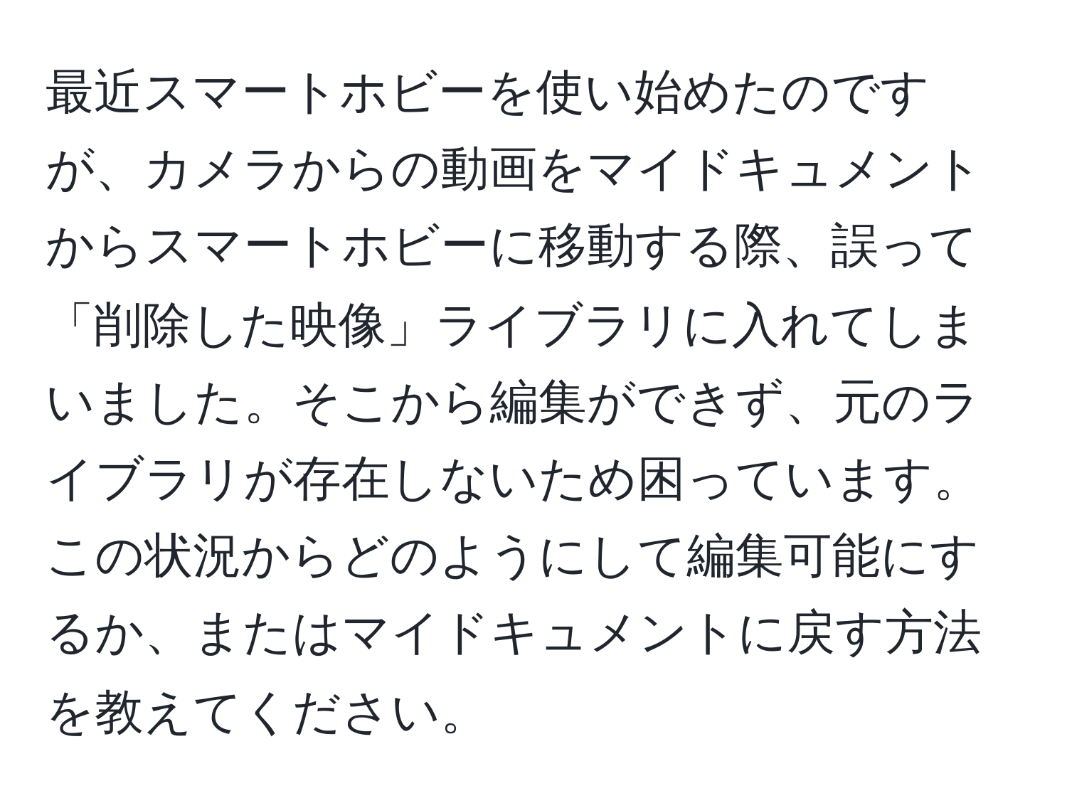 最近スマートホビーを使い始めたのですが、カメラからの動画をマイドキュメントからスマートホビーに移動する際、誤って「削除した映像」ライブラリに入れてしまいました。そこから編集ができず、元のライブラリが存在しないため困っています。この状況からどのようにして編集可能にするか、またはマイドキュメントに戻す方法を教えてください。