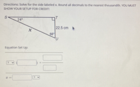 Directions: Solve for the side labeled x. Round all decimals to the nearest thousandth. YOU MUST
SHOW YOUR SETUP FOR CREDIT!
Equation Set Up:
(□ ,□ )= □ /□  
x=□ ?