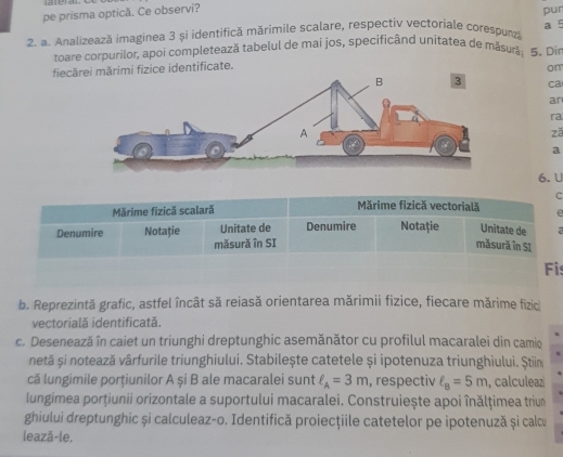 pe prisma optică. Ce observi? 
pur 
2. a. Analizează imaginea 3 și identifică mărimile scalare, respectiv vectoriale corespunză a 5
toare corpurilor, apoi completează tabelul de mai jos, specificând unitatea de măsurš: 5. Di 
fiecărei mărimi fizice identificate. 
om 
ca 
ar 
ra 
zā 
a 
6. U 
C 
Mărime fizică scalară Mărime fizică vectorială e 
Denumire Notație Unitate de Denumire Notație Unitate de 7
măsură în SI măsură în SI 
Fis 
b. Reprezintă grafic, astfel încât să reiasă orientarea mărimii fizice, fiecare mărime fizid 
vectorială identificată. 
c. Desenează în caiet un triunghi dreptunghic asemănător cu profilul macaralei din camio 
netă și notează vârfurile triunghiului. Stabilește catetele și ipotenuza triunghiului. Știina 
că lungimile porțiunilor A și B ale macaralei sunt ell _A=3m , respectiv ell _8=5m , calculeaz 
lungimea porțiunii orizontale a suportului macaralei. Construiește apoi înălțimea triun 
ghiului dreptunghic și calculeaz-o. Identifică proiecţiile catetelor pe ipotenuză și calcu 
lează-le.