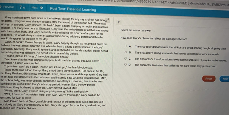 dry/0a/la/launch/48659891/45514714/aHR0cHM$Ly9mMS5hcHAuZWRtZW50d
Previous 7 Next Post Test: Essential Learning
Gary squinted down both sides of the hallway, looking for any signs of the hall mon
on patrol. Everyone was already in class after the sound of the second bell. There was 7
no sign of anyone. Gary smirked. He hadn't been caught skipping school in the past four
months. For many teachers at Glendale, Gary was the embodiment of all that was wrong Select the correct answer.
with the student body, and Gary definitely enjoyed being the source of anxiety for his
teachers. He would always make an appearance during advisory period and then he How does Gary's character reflect the passage's theme?
would disappear for the rest of the day.
Glad I'm not like those chumps in class, Gary happily thought as he ambled down the
hallway. He was almost near the exit when he heard a loud conversation in the boys' A. The character demonstrates that all kids are afraid of being caught skipping class
bathroom. Normally, Gary would ignore it and be thankful for the distraction, but he heard
something that was different. He heard fear in one of the voices. B. The character's dialogue reveals that heroes are people of very few words
"Please, please let me go," the voice pleaded shakily C. The character's transformation shows that the unlikeliest of people can be heroes.
"You knew that this was going to happen. And I can't let you go because I have
principles," a deep voice replied. D. The character illustrates that bullies do not care whom they push around.
"I promise I won't do it again. Please just let me go," the fearful voice said.
Then, there was a loud thump. Gary stood there dumbfounded. For once in his life,
he, Gary Paulsen, didn't know what to do. Then, there was a loud thump again. Gary had
to act fast. He stormed into the bathroom and instantly saw what the situation was. Mike, Reset Next
the school bully, was enforcing his dominance like always. However, this time he was
bullying Ivan, a cool kid in Gary's advisory period. Ivan let Gary borrow pencils
whenever Gary bothered to show up. Gary moved toward Mike.
"Whoa, there, Gary. I wasn't doing anything wrong," Mike said quickly.
"Well, if there isn't a problem here, then Ivan, you're free to go," Gary said as he
gestured for Ivan to leave.
Ivan looked back at Gary gratefully and ran out of the bathroom. Mike also backed
out slowly as Gary stared harshly at him. Gary shrugged his shoulders, walked out, and
bumped into Principal Skinner.