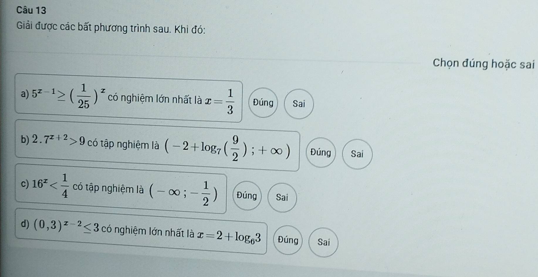 Giải được các bất phương trình sau. Khi đó:
Chọn đúng hoặc sai
a) 5^(x-1)≥ ( 1/25 )^x có nghiệm lớn nhất là x= 1/3  Đúng Sai
b) 2.7^(x+2)>9 có tập nghiệm là (-2+log _7( 9/2 );+∈fty ) Đúng Sai
c) 16^x có tập nghiệm là (-∈fty ;- 1/2 ) Đúng Sai
d) (0,3)^x-2≤ 3 có nghiệm lớn nhất là x=2+log _63 Đúng Sai