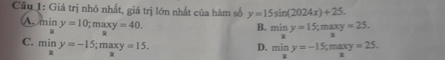 Giá trị nhỏ nhất, giá trị lớn nhất của hàm số y=15sin (2024x)+25.
B. miny=15; maxy=25.
Amin nif y=10; maxy=40. miny=-15; maxy=25.
C. miny=-15; maxy=15. 
D.