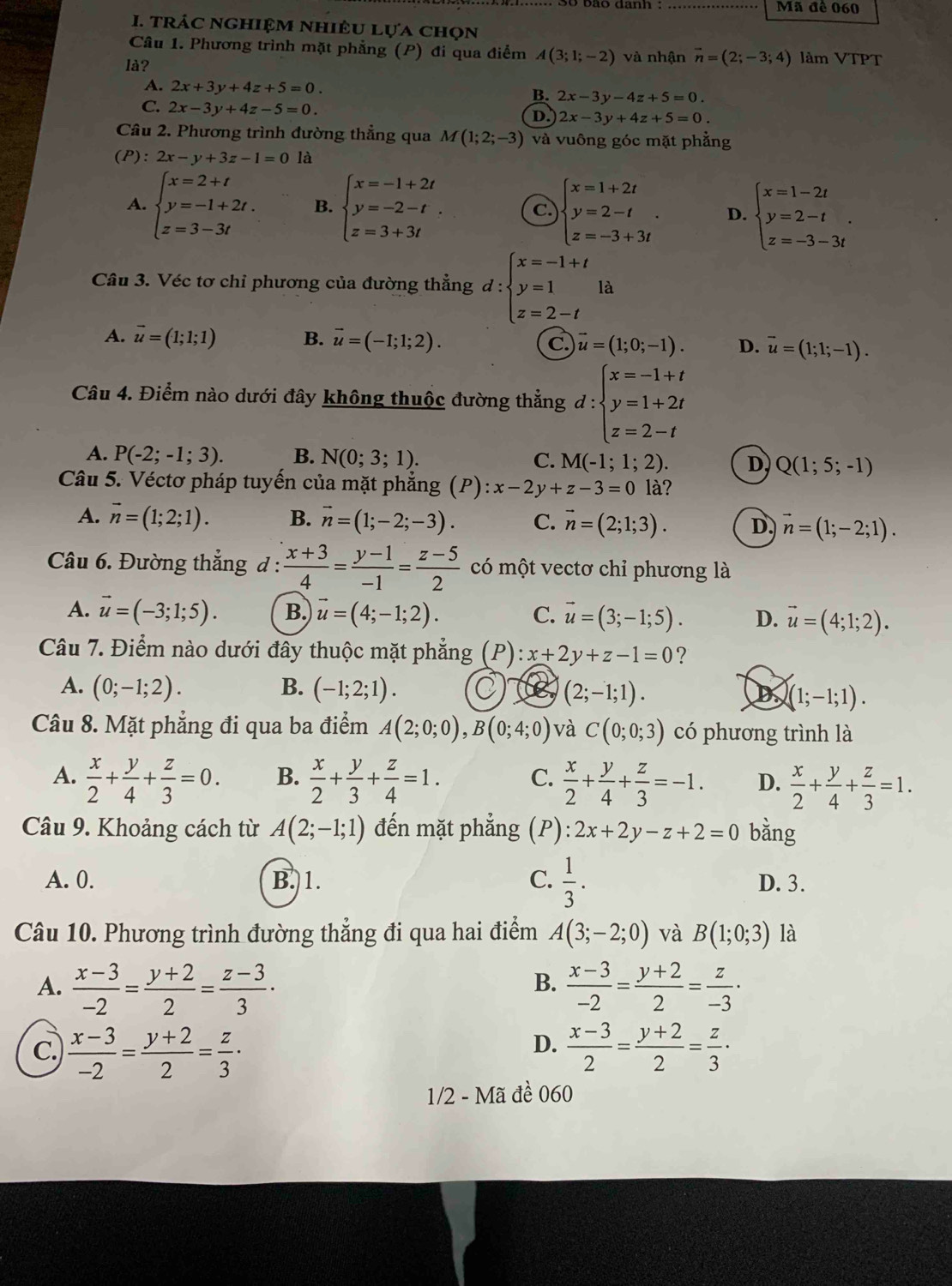 Mã đê 060
I. trÁc nghiệm nhiêu lựa chọn
Câu 1. Phương trình mặt phẳng (P) đi qua điểm
là? A(3;1;-2) và nhận vector n=(2;-3;4) làm VTPT
A. 2x+3y+4z+5=0.
B. 2x-3y-4z+5=0.
C. 2x-3y+4z-5=0.
D. 2x-3y+4z+5=0.
Câu 2. Phương trình đường thẳng qua M(1;2;-3) và vuông góc mặt phẳng
(P):2x-y+3z-1=0 là
A. beginarrayl x=2+t y=-1+2t. z=3-3tendarray. B. beginarrayl x=-1+2t y=-2-t, z=3+3tendarray. C beginarrayl x=1+2t y=2-t z=-3+3tendarray. . D. beginarrayl x=1-2t y=2-t z=-3-3tendarray. .
Câu 3. Véc tơ chỉ phương của đường thẳng d:beginarrayl x=-1+t y=1 z=2-tendarray. là
A. vector u=(1;1;1) B. vector u=(-1;1;2). c. vector u=(1;0;-1). D. vector u=(1;1;-1).
Câu 4. Điểm nào dưới đây không thuộc đường thẳng d:beginarrayl x=-1+t y=1+2t z=2-tendarray.
A. P(-2;-1;3). B. N(0;3;1). C. M(-1;1;2). D. Q(1;5;-1)
Câu 5. Véctơ pháp tuyến của mặt phẳng ; (P) ):x-2y+z-3=0 là?
A. vector n=(1;2;1). B. vector n=(1;-2;-3). C. vector n=(2;1;3). D. vector n=(1;-2;1).
Câu 6. Đường thắng đ :  (x+3)/4 = (y-1)/-1 = (z-5)/2  có một vectơ chỉ phương là
A. vector u=(-3;1;5). B. vector u=(4;-1;2). C. vector u=(3;-1;5). D. vector u=(4;1;2).
Câu 7. Điểm nào dưới đây thuộc mặt phẳng  (P) :x+2y+z-1=0 ?
A. (0;-1;2). B. (-1;2;1). C be (2;-1;1). D (1;-1;1).
Câu 8. Mặt phẳng đi qua ba điểm A(2;0;0),B(0;4;0) và C(0;0;3) có phương trình là
A.  x/2 + y/4 + z/3 =0. B.  x/2 + y/3 + z/4 =1. C.  x/2 + y/4 + z/3 =-1. D.  x/2 + y/4 + z/3 =1.
Câu 9. Khoảng cách từ A(2;-1;1) đến mặt phẳng (P) :2x+2y-z+2=0 bằng
A. 0. B. 1. C.  1/3 . D. 3.
Câu 10. Phương trình đường thẳng đi qua hai điểm A(3;-2;0) và B(1;0;3) là
B.
A.  (x-3)/-2 = (y+2)/2 = (z-3)/3 ·  (x-3)/-2 = (y+2)/2 = z/-3 ·
D.
C.  (x-3)/-2 = (y+2)/2 = z/3 ·  (x-3)/2 = (y+2)/2 = z/3 ·
1/2 - Mã đề 060