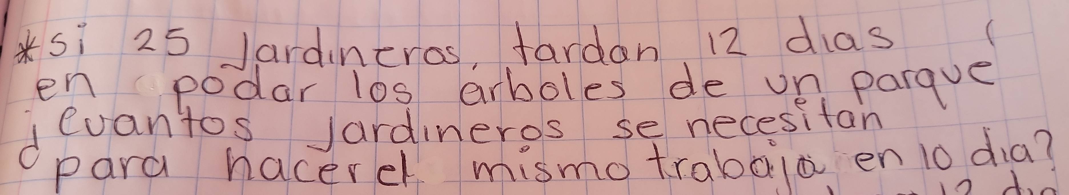 Sì 25 Jardineros, fardan 12 das 
en podar l0s arboles de un parque 
devantos Jardineros se necesitan 
para hacerel mismotrabaia en 1o dia?