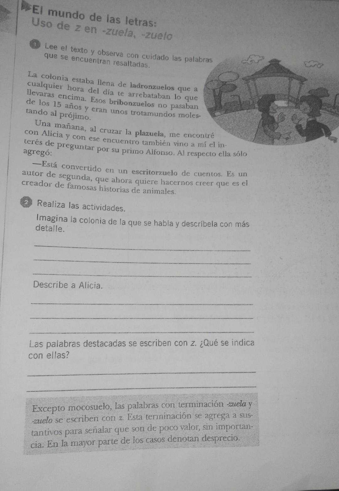 El mundo de las letras: 
Uso de z en -zuela, -zuelo 
g Lee el texto y observa con cuidado las pal 
que se encuentran resaltadas. 
La colonia estaba llena de ladronzuelos que 
cualquier hora del día te arrebataban lo que 
llevaras encima. Esos bribonzuelos no pasaba 
de los 15 años y eran unos trotamundos mole 
tando al prójimo. 
Una mañana, al cruzar la plazuela, me enc 
con Alicia y con ese encuentro también vino a 
terés de preguntar por su primo Alfonso. Al respecto ella sólo 
agregó: 
—Está convertido en un escritorzuelo de cuentos. Es un 
autor de segunda, que ahora quiere hacernos creer que es el 
creador de famosas historias de animales. 
Realiza las actividades. 
Imagina la colonia de la que se habla y descríbela con más 
detalle. 
_ 
_ 
_ 
Describe a Alicia. 
_ 
_ 
_ 
Las palabras destacadas se escriben con z. ¿Qué se indica 
con ellas? 
_ 
_ 
Excepto mocosuelo, las palabras con terminación -zuela y 
zuelo se escriben con z. Esta terminación se agrega a sus 
tantivos para señalar que son de poco valor, sin importan- 
cia. En la mayor parte de los casos denotan desprecio.