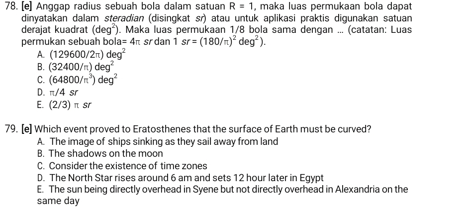 [e] Anggap radius sebuah bola dalam satuan R=1 , maka luas permukaan bola dapat
dinyatakan dalam steradian (disingkat sr) atau untuk aplikasi praktis digunakan satuan
derajat kuadrat (deg^2). Maka luas permukaan 1/8 bola sama dengan ... (catatan: Luas
permukan sebuah bola =4π sr dan 1sr=(180/π )^2deg^2).
A. (129600/2π )deg^2
B. (32400/π )deg^2
C. (64800/π^3)deg^2
D. π /4sr
E. (2/3)π sr
79. [e] Which event proved to Eratosthenes that the surface of Earth must be curved?
A. The image of ships sinking as they sail away from land
B. The shadows on the moon
C. Consider the existence of time zones
D. The North Star rises around 6 am and sets 12 hour later in Egypt
E. The sun being directly overhead in Syene but not directly overhead in Alexandria on the
same day