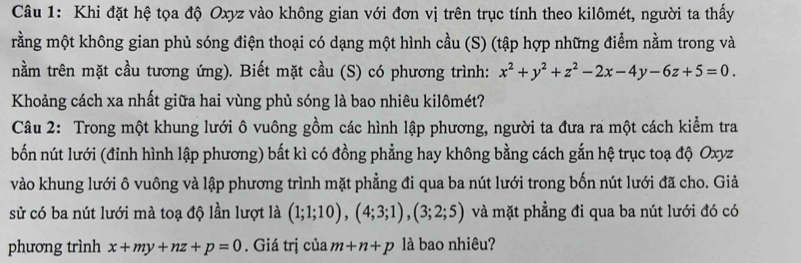 Khi đặt hệ tọa độ Oxyz vào không gian với đơn vị trên trục tính theo kilômét, người ta thấy 
rằng một không gian phủ sóng điện thoại có dạng một hình cầu (S) (tập hợp những điểm nằm trong và 
nằm trên mặt cầu tương ứng). Biết mặt cầu (S) có phương trình: x^2+y^2+z^2-2x-4y-6z+5=0. 
Khoảng cách xa nhất giữa hai vùng phủ sóng là bao nhiêu kilômét? 
Câu 2: Trong một khung lưới ô vuông gồm các hình lập phương, người ta đưa ra một cách kiểm tra 
bốn nút lưới (đỉnh hình lập phương) bất kì có đồng phẳng hay không bằng cách gắn hệ trục toạ độ Oxyz
vào khung lưới ô vuông và lập phương trình mặt phẳng đi qua ba nút lưới trong bốn nút lưới đã cho. Giả 
sử có ba nút lưới mà toạ độ lần lượt là (1;1;10), (4;3;1), (3;2;5) và mặt phẳng đi qua ba nút lưới đó có 
phương trình x+my+nz+p=0. Giá trị của m+n+p là bao nhiêu?