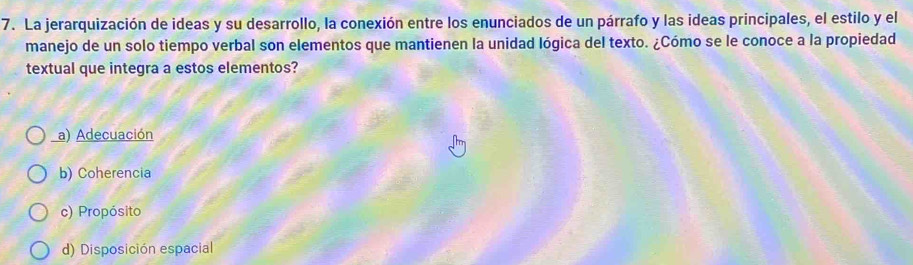 La jerarquización de ideas y su desarrollo, la conexión entre los enunciados de un párrafo y las ideas principales, el estilo y el
manejo de un solo tiempo verbal son elementos que mantienen la unidad lógica del texto. ¿Cómo se le conoce a la propiedad
textual que integra a estos elementos?
a) Adecuación
b) Coherencia
c) Propósito
d) Disposición espacial