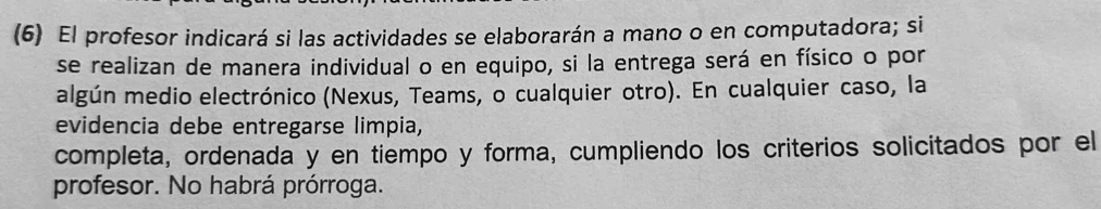 (6) El profesor indicará si las actividades se elaborarán a mano o en computadora; si 
se realizan de manera individual o en equipo, si la entrega será en físico o por 
algún medio electrónico (Nexus, Teams, o cualquier otro). En cualquier caso, la 
evidencia debe entregarse limpia, 
completa, ordenada y en tiempo y forma, cumpliendo los criterios solicitados por el 
profesor. No habrá prórroga.