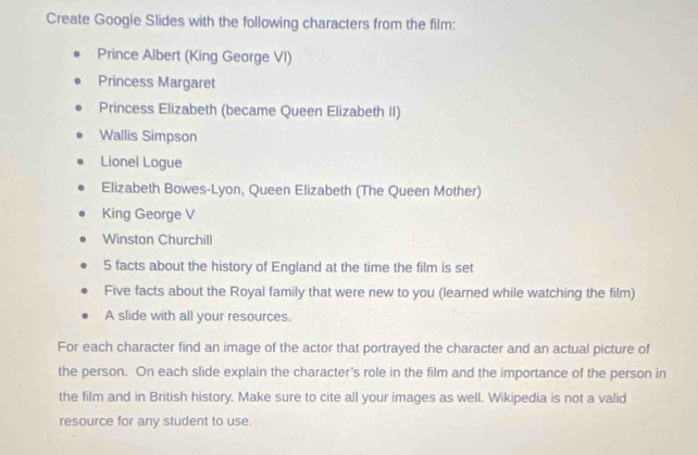 Create Google Slides with the following characters from the film: 
Prince Albert (King George VI) 
Princess Margaret 
Princess Elizabeth (became Queen Elizabeth II) 
Wallis Simpson 
Lionel Logue 
Elizabeth Bowes-Lyon, Queen Elizabeth (The Queen Mother) 
King George V 
Winston Churchill 
5 facts about the history of England at the time the film is set 
Five facts about the Royal family that were new to you (learned while watching the film) 
A slide with all your resources. 
For each character find an image of the actor that portrayed the character and an actual picture of 
the person. On each slide explain the character's role in the film and the importance of the person in 
the film and in British history. Make sure to cite all your images as well. Wikipedia is not a valid 
resource for any student to use.