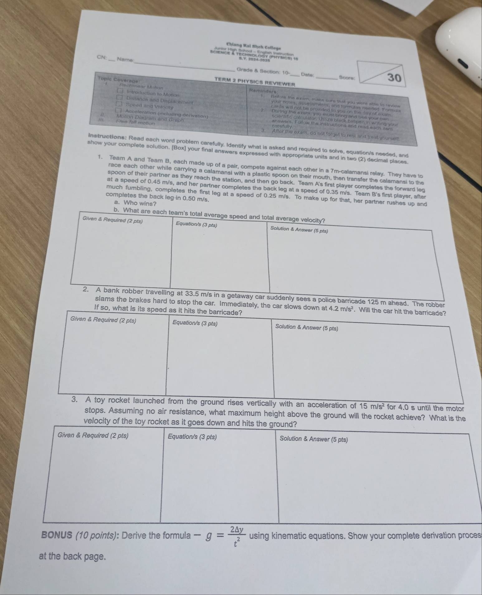 Chíang Kai Shek College 
sciéice à Técrloldoy (rfaica) 1e 
CN: Name 
asked and required to solve, equation/s needed, and 
on. [Box] your final answers expressed with appropriate units and in two (2) decimal places. 
1. Team A and Team B, each made up of a pair, compete against each other in a 7m -calamansi relay. They have to 
race each other while carrying a calamansi with a plastic spoon on their mouth, then transfer the calamansi to the 
spoon of their partner as they reach the station, and then go back. Team A's first player completes the forward leg 
at a speed of 0.45 m/s, and her partner completes the back leg at a speed of 0.35 m/s. Tearn B's first player, after 
much fumbling, completes the first leg at a speed of 0.25 m/s. To make up for that, her partner rushes up and 
completes the back leg in 0.50 m/s. 
a. Who wins? 
b. What are each team's total average speed and total average velocity? 
Given & Required (2 pts) Equation/s (3 pts) Solution & Answer (5 pts) 
2. A bank robber travelling at 33.5 m/s in a getaway car suddenly sees a police barricade 125 m ahead. The robber 
slams the brakes hard to stop the car. Immediately, the car slows down at 4.2m/s^2. Will the car hit the barricade? 
If so, what is its speed as it hits the barricade? 
Given & Required (2 pts) Equation/s (3 pts) Solution & Answer (5 pts) 
3. A toy rocket launched from the ground rises vertically with an acceleration of 15m/s^2 for 4.0 s until the motor 
stops. Assuming no air resistance, what maximum height above the ground will the rocket achieve? What is the 
velocity of th 
BONUS (10 points): Derive the formula -g= 2△ y/t^2  using kinematic equations. Show your complete derivation proces 
at the back page.