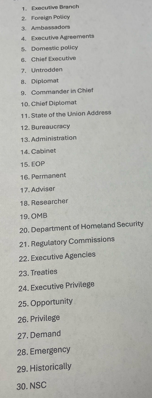 Executive Branch 
2. Foreign Policy 
3. Ambassadors 
4. Executive Agreements 
5. Domestic policy 
6. Chief Executive 
7. Untrodden 
8. Diplomat 
9. Commander in Chief 
10. Chief Diplomat 
11. State of the Union Address 
12. Bureaucracy 
13. Administration 
14. Cabinet 
15. EOP 
16. Permanent 
17. Adviser 
18. Researcher 
19. OMB 
20. Department of Homeland Security 
21. Regulatory Commissions 
22. Executive Agencies 
23. Treaties 
24. Executive Privilege 
25. Opportunity 
26. Privilege 
27. Demand 
28. Emergency 
29. Historically 
30. NSC