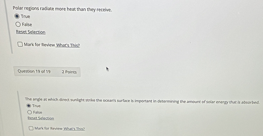 Polar regions radiate more heat than they receive.
True
False
Reset Selection
Mark for Review What's This?
Question 19 of 19 2 Points
The angle at which direct sunlight strike the ocean's surface is important in determining the amount of solar energy that is absorbed.
True
False
Reset Selection
Mark for Review What's This?