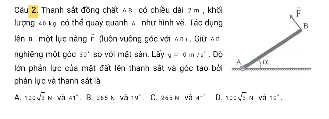 Thanh sắt đồng chất Aв có chiều dài 2 m , khối
lượng 40 kg có thể quay quanh A như hình vẽ. Tác dụng
ên B một lực nâng vector F (luôn vuông góc với α в ) . Giữ α в
nghiêng một góc 30° so với mặt sàn. Lấy g=10m/s^2. Độ
lớn phản lực của mặt đất lên thanh sắt và góc tạo bởi
phản lực và thanh sắt là
A. 100sqrt(3)N và 41°. B. 265 n và 19°. C. 265 n và 41° D. 100sqrt(3)N và 19°.