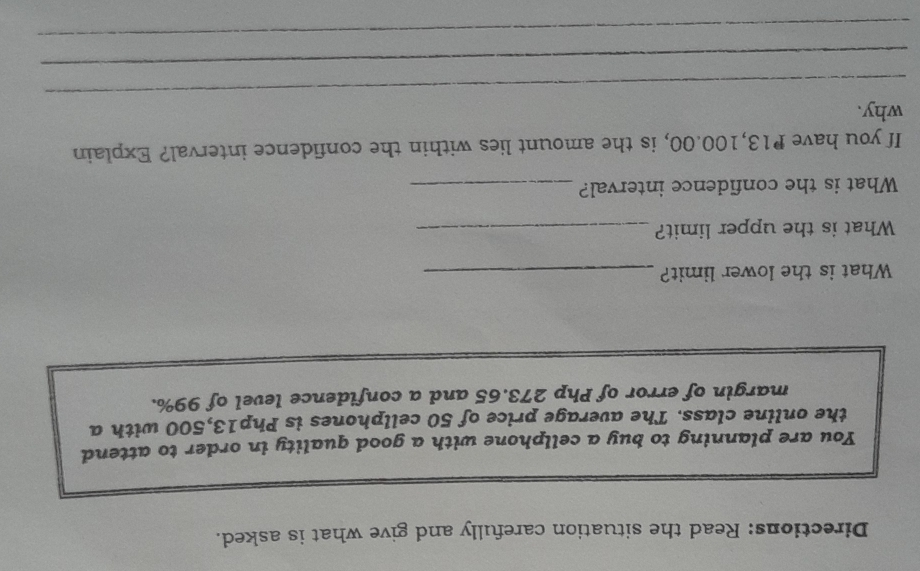 Directions: Read the situation carefully and give what is asked. 
You are planning to buy a cellphone with a good quality in order to attend 
the online class. The average price of 50 cellphones is Php13,500 with a 
margin of error of Php 273.65 and a confidence level of 99%. 
What is the lower limit?_ 
What is the upper limit?_ 
What is the confidence interval?_ 
If you have P13,100.00, is the amount lies within the confidence interval? Explain 
_ 
why. 
_ 
_