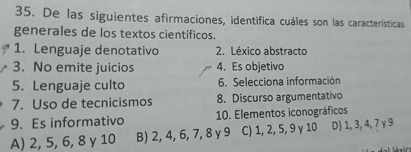 De las siguientes afirmaciones, identifica cuáles son las características
generales de los textos científicos.
1. Lenguaje denotativo 2. Léxico abstracto
3. No emite juicios 4. Es objetivo
5. Lenguaje culto 6. Selecciona información
7. Uso de tecnicismos 8. Discurso argumentativo
9. Es informativo 10. Elementos iconográficos
A) 2, 5, 6, 8 γ 10 B) 2, 4, 6, 7, 8 γ 9 C) 1, 2, 5, 9 γ 10 D) 1, 3, 4, 7 γ 9
é xic