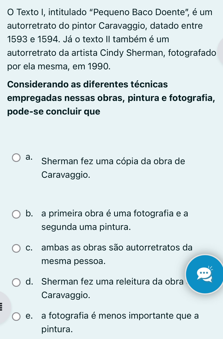 Texto I, intitulado “Pequeno Baco Doente”, é um
autorretrato do pintor Caravaggio, datado entre
1593 e 1594. Já o texto II também é um
autorretrato da artista Cindy Sherman, fotografado
por ela mesma, em 1990.
Considerando as diferentes técnicas
empregadas nessas obras, pintura e fotografia,
pode-se concluir que
a. Sherman fez uma cópia da obra de
Caravaggio.
b. a primeira obra é uma fotografia e a
segunda uma pintura.
c. ambas as obras são autorretratos da
mesma pessoa.
d. Sherman fez uma releitura da obra
Caravaggio.
e. a fotografia é menos importante que a
pintura.