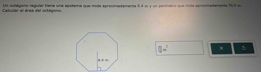 Un octágono regular tiene una apotema que mide aproximadamente 8.4 m y un perímetro que mide aproximadamente 56.0 m. 
Calcular el área del octágono.
□ m^2
× 5