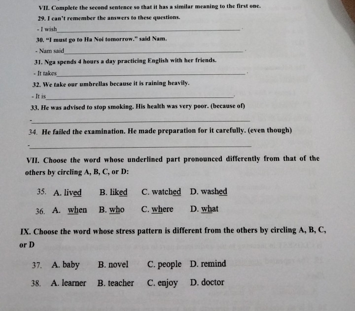 Complete the second sentence so that it has a similar meaning to the first one.
29. I can’t remember the answers to these questions.
- I wish_ +
30. “I must go to Ha Noi tomorrow.” said Nam.
- Nam said_ .
31. Nga spends 4 hours a day practicing English with her friends.
- It takes_ .
32. We take our umbrellas because it is raining heavily.
- It is_
.
33. He was advised to stop smoking. His health was very poor. (because of)
_
34. He failed the examination. He made preparation for it carefully. (even though)
_
VII. Choose the word whose underlined part pronounced differently from that of the
others by circling A, B, C, or D:
35. A. lived B. liked C. watched D. washed
36. A. when B. who C. where D. what
IX. Choose the word whose stress pattern is different from the others by circling A, B, C,
or D
37. A. baby B. novel C. people D. remind
38. A. learner B. teacher C. enjoy D. doctor