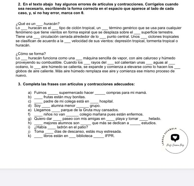 En el texto abajo hay algunos errores de artículos y contracciones. Corrígelos cuando
sea necesario, escribiendo la forma correcta en el espacio que aparece al lado de cada
caso, y, si no hay error, marca con θ.
¿Qué es un _huracán?
Lo _huracán es el _tipo de ciclón tropical, un _término genérico que se usa para cualquier
fenómeno que tiene vientos en forma espiral que se desplaza sobre el _superficie terrestre.
Tiene una _circulación cerrada alrededor de lo _punto central. Unos _ciclones tropicales
se clasifican de acuerdo a la _velocidad de sus vientos: depresión tropical, tormenta tropical o
huracán.
¿Cómo se forma?
Lo _huracán funciona como una _máquina sencilla de vapor, con aire caluroso y húmedo
proveyendo su combustible. Cuando los _rayos del_ sol calientan unas _aguas al_
océano, lo _aire húmedo se calienta, se expande y comienza a elevarse como lo hacen los_
globos de aire caliente. Más aire húmedo remplaza ese aire y comienza ese mismo proceso de
nuevo.
3. Completa las frases con artículos y contracciones adecuados:
a) Fuimos _supermercado hacer _compras para mi mamá.
b) _frutas están muy bonitas.
c) _padre de mi colega está en _hospital.
d) Soy _alumna menor _grupo.
e) Llegamos _parque de la Gruta muy cansados.
f) _niños no van _colegio mañana pues están enfermos.
g) Quiero dar _paseo con mis amigas en _playa y tomar_ helado.
h) _mejores alumnos son _que más se dedican a _estudios.
i) ¿Había_ ladrón en el patio?
j) Toma _días de descanso, estás muy estresada.
k) _libros están en_ biblioteca _IFPR.
Profo Dniora Dag