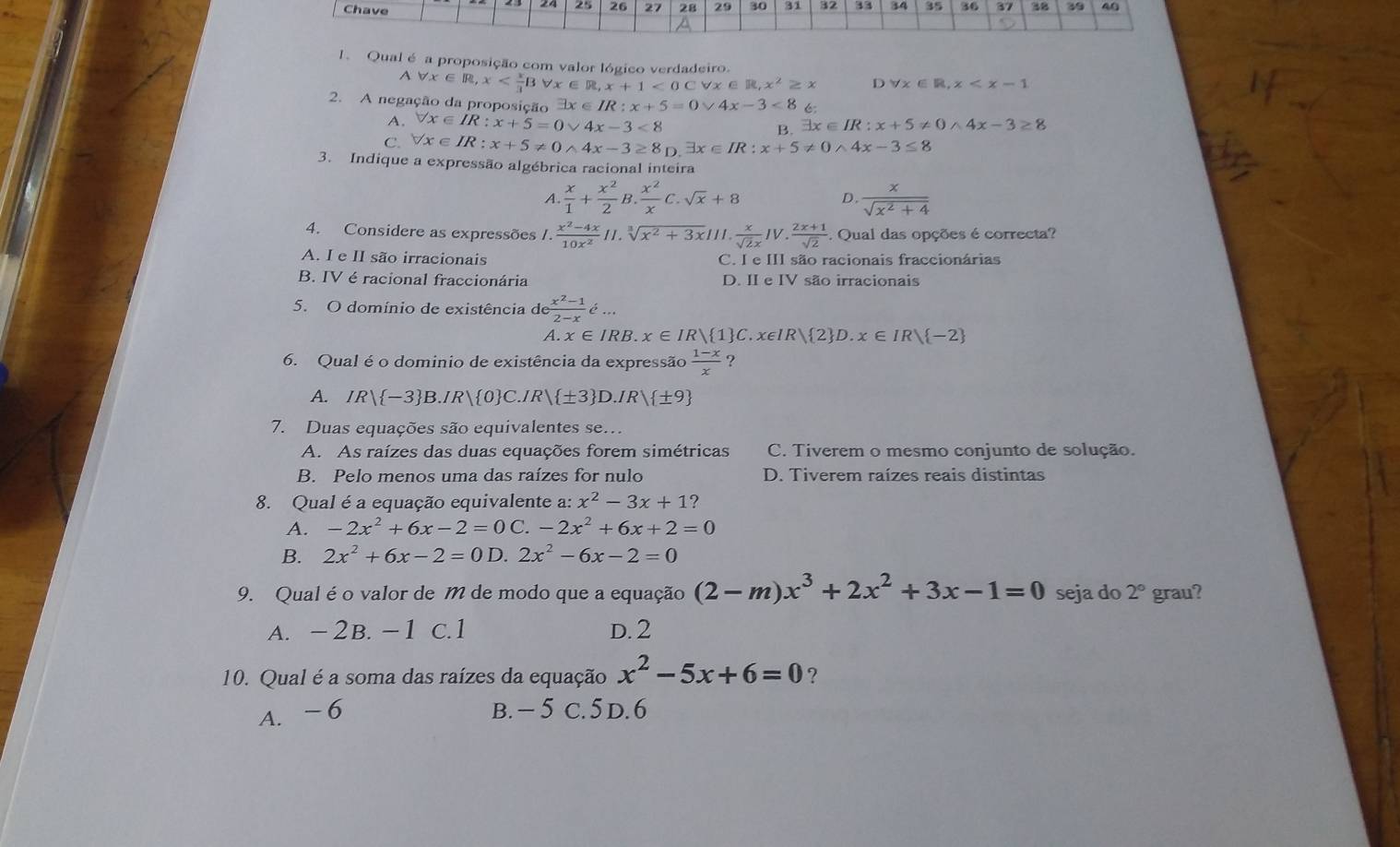 Chave
25 26 27 28 29 30 31 32 33 34 35 36 37 38 39 40
1. Qual é a proposição com valor lógico verdadeiro.
Aforall x∈ R,x <0Cforall x∈ R,x^2≥ x D forall x∈ R,x
2. A negação da proposição exists x∈ IR:x+5=0vee 4x-3<8</tex>
A. forall x∈ IR:x+5=0vee 4x-3<8</tex>
B. exists x∈ IR:x+5!= 0wedge 4x-3≥ 8
C. forall x∈ IR:x+5!= 0wedge 4x-3≥ 8_D.exists x∈ IR:x+5!= 0wedge 4x-3≤ 8
3. Indique a expressão algébrica racional inteira
 x/1 + x^2/2 B. x^2/x C.sqrt(x)+8
D.  x/sqrt(x^2+4) 
4. Considere as expressões /.  (x^2-4x)/10x^2 11.sqrt[3](x^2+3x)|1|. x/sqrt(2)x IV. (2x+1)/sqrt(2) . Qual das opções é correcta?
A. I e II são irracionais C. I e III são racionais fraccionárias
B. IV é racional fraccionária D. II e IV são irracionais
5. O domínio de existência de (x^2-1)/2-x d...
A. x∈ IRB.x∈ IR| 1 C.x∈ IR| 2 D.x∈ IR| -2
6. Qual é o dominio de existência da expressão  (1-x)/x  ?
A. IR| -3 B.IR| 0 C.IR| ± 3 D.IR| ± 9
7. Duas equações são equivalentes se…
A. As raízes das duas equações forem simétricas C. Tiverem o mesmo conjunto de solução.
B. Pelo menos uma das raízes for nulo D. Tiverem raízes reais distintas
8. Qual é a equação equivalente a: x^2-3x+1
A. -2x^2+6x-2=0C.-2x^2+6x+2=0
B. 2x^2+6x-2=0D.2x^2-6x-2=0
9. Qual éo valor de M de modo que a equação (2-m)x^3+2x^2+3x-1=0 seja do 2° grau?
A. -2B. -1 c.1 D. 2
10. Qual é a soma das raízes da equação x^2-5x+6=0 ?
A. -6 B. − 5 C. 5 D. 6