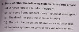 State whether the following statements are true or false. 
(a) A nerve fibre is a bundle of neurons. 
(b) All nerve fibres conduct nerve impulse at same speed. 
(c) The dendrites pass the stimulus to axons. 
(d) The point between two neurons is called a synapse. 
(e) Nervous system can control only voluntary actions.