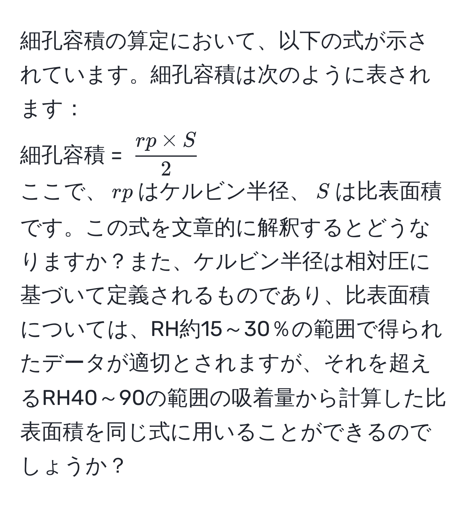 細孔容積の算定において、以下の式が示されています。細孔容積は次のように表されます：  
細孔容積 = ( (rp * S)/2 )  
ここで、(rp)はケルビン半径、(S)は比表面積です。この式を文章的に解釈するとどうなりますか？また、ケルビン半径は相対圧に基づいて定義されるものであり、比表面積については、RH約15～30％の範囲で得られたデータが適切とされますが、それを超えるRH40～90の範囲の吸着量から計算した比表面積を同じ式に用いることができるのでしょうか？