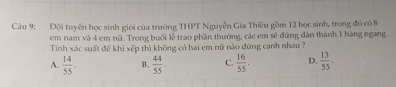 Đội tuyển học sinh giới của trường THPT Nguyễn Gia Thiều gồm 12 học sinh, trong đó có 8
em nam và 4 em nữ. Trong buổi lễ trao phần thưởng, các em sẽ đứng dàn thành 1 hàng ngang.
Tính xác suất để khi xếp thì không có hai em nữ nào đứng cạnh nhau ?
A.  14/55 .  44/55 .  16/55 . 
B.
C.
D.  13/55 .