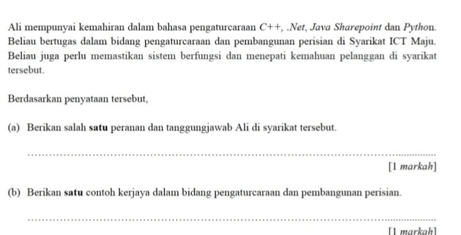 Ali mempunyai kemahiran dalam bahasa pengaturcaraan C++ , .Net, Java Sharepoint dan Python. 
Beliau bertugas dalam bidang pengaturcaraan dan pembangunan perisian di Syarikat ICT Maju. 
Beliau juga perlu memastikan sistem berfungsi dan menepati kemahuan pelanggan di syarikat 
tersebut. 
Berdasarkan penyataan tersebut, 
(a) Berikan salah satu peranan dan tanggungjawab Ali di syarikat tersebut. 
_ 
[1 markah] 
(b) Berikan satu contoh kerjaya dalam bidang pengaturcaraan dan pembangunan perisian. 
_ 
[1 markah]