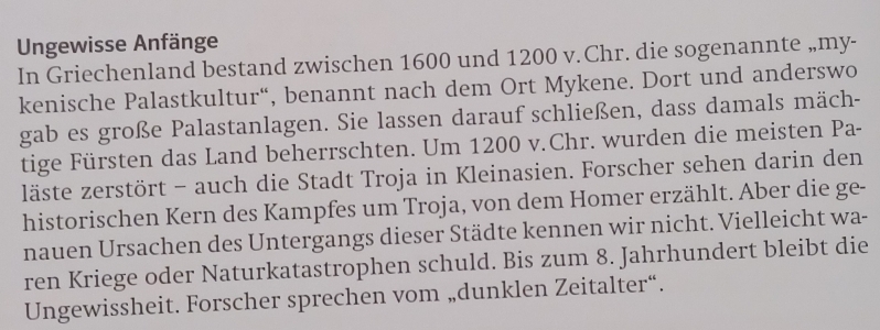 Ungewisse Anfänge 
In Griechenland bestand zwischen 1600 und 1200 v.Chr. die sogenannte „my- 
kenische Palastkultur“, benannt nach dem Ort Mykene. Dort und anderswo 
gab es große Palastanlagen. Sie lassen darauf schließen, dass damals mäch- 
tige Fürsten das Land beherrschten. Um 1200 v.Chr. wurden die meisten Pa- 
läste zerstört - auch die Stadt Troja in Kleinasien. Forscher sehen darin den 
historischen Kern des Kampfes um Troja, von dem Homer erzählt. Aber die ge- 
nauen Ursachen des Untergangs dieser Städte kennen wir nicht. Vielleicht wa- 
ren Kriege oder Naturkatastrophen schuld. Bis zum 8. Jahrhundert bleibt die 
Ungewissheit. Forscher sprechen vom „dunklen Zeitalter“.