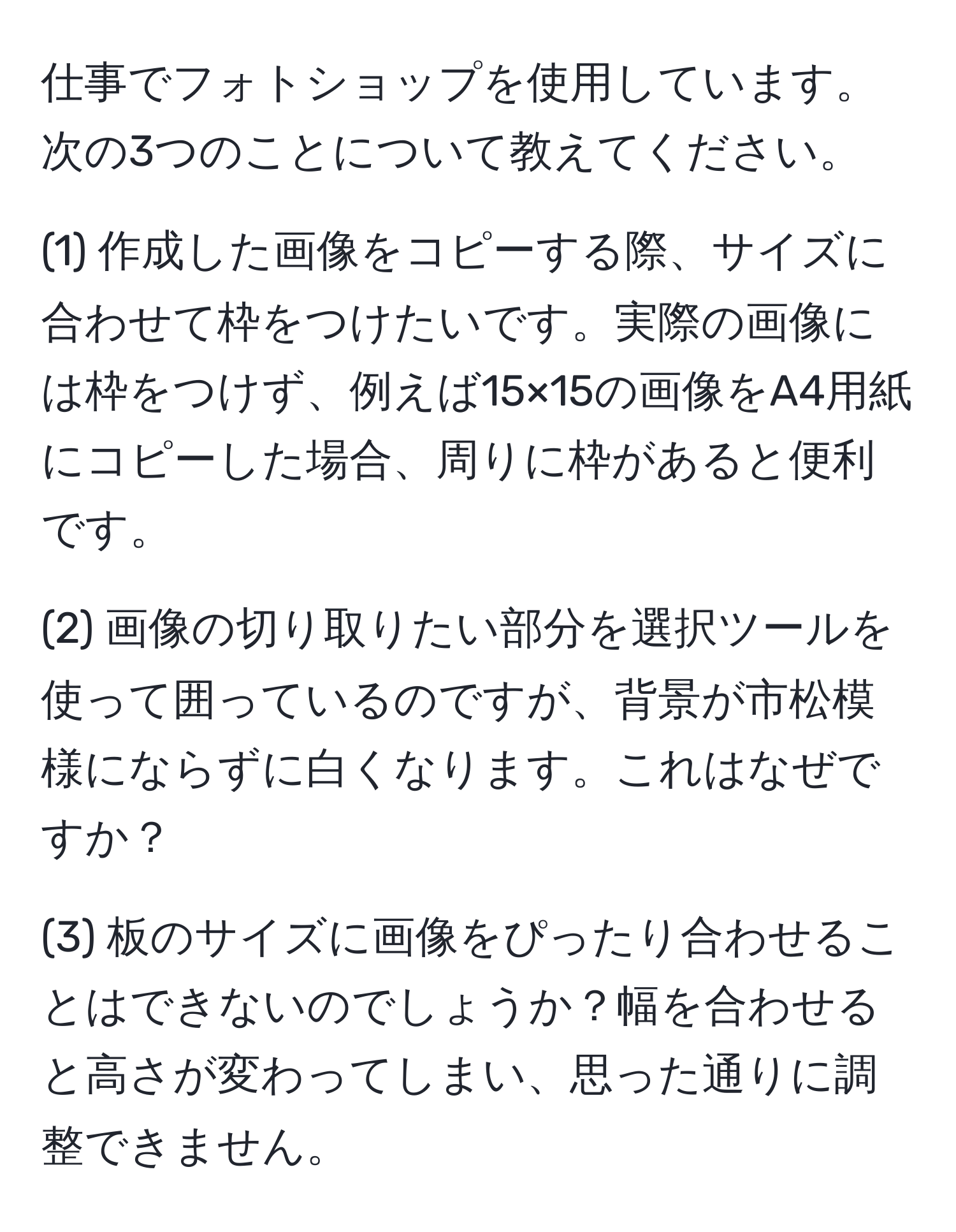 仕事でフォトショップを使用しています。次の3つのことについて教えてください。  

(1) 作成した画像をコピーする際、サイズに合わせて枠をつけたいです。実際の画像には枠をつけず、例えば15×15の画像をA4用紙にコピーした場合、周りに枠があると便利です。  

(2) 画像の切り取りたい部分を選択ツールを使って囲っているのですが、背景が市松模様にならずに白くなります。これはなぜですか？  

(3) 板のサイズに画像をぴったり合わせることはできないのでしょうか？幅を合わせると高さが変わってしまい、思った通りに調整できません。