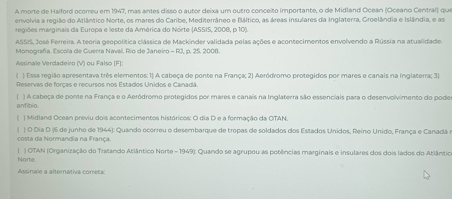 A morte de Halford ocorreu em 1947, mas antes disso o autor deixa um outro conceito importante, o de Midland Ocean (Oceano Central) que 
envolvia a região do Atlântico Norte, os mares do Caribe, Mediterrâneo e Báltico, as áreas insulares da Inglaterra, Groelândia e Islândia, e as 
regiões marginais da Europa e leste da América do Nórte (ASSIS, 2008, p 10). 
ASSIS, José Ferreira. A teoria geopolítica clássica de Mackinder validada pelas ações e acontecimentos envolvendo a Rússia na atualidade. 
Monografia. Escola de Guerra Naval. Rio de Janeiro - RJ, p. 25. 2008. 
Assinale Verdadeiro (V) ou Falso (F): 
( ) Essa região apresentava três elementos: 1) A cabeça de ponte na França; 2) Aeródromo protegidos por mares e canais na Inglaterra; 3) 
Reservas de forças e recursos nos Estados Unidos e Canadá. 
( ) A cabeça de ponte na França e o Aeródromo protegidos por mares e canais na Inglaterra são essenciais para o desenvolvimento do podes 
anfíbio. 
( ) Midland Ocean previu dois acontecimentos históricos: O dia D e a formação da OTAN. 
( ) O Dia D (6 de junho de 1944): Quando ocorreu o desembarque de tropas de soldados dos Estados Unidos, Reino Unido, França e Canadá r 
costa da Normandia na França. 
C ) OTAN (Organização do Tratando Atlântico Norte - 1949): Quando se agrupou as potências marginais e insulares dos dois lados do Atlântico 
Norte. 
Assinale a alternativa correta: